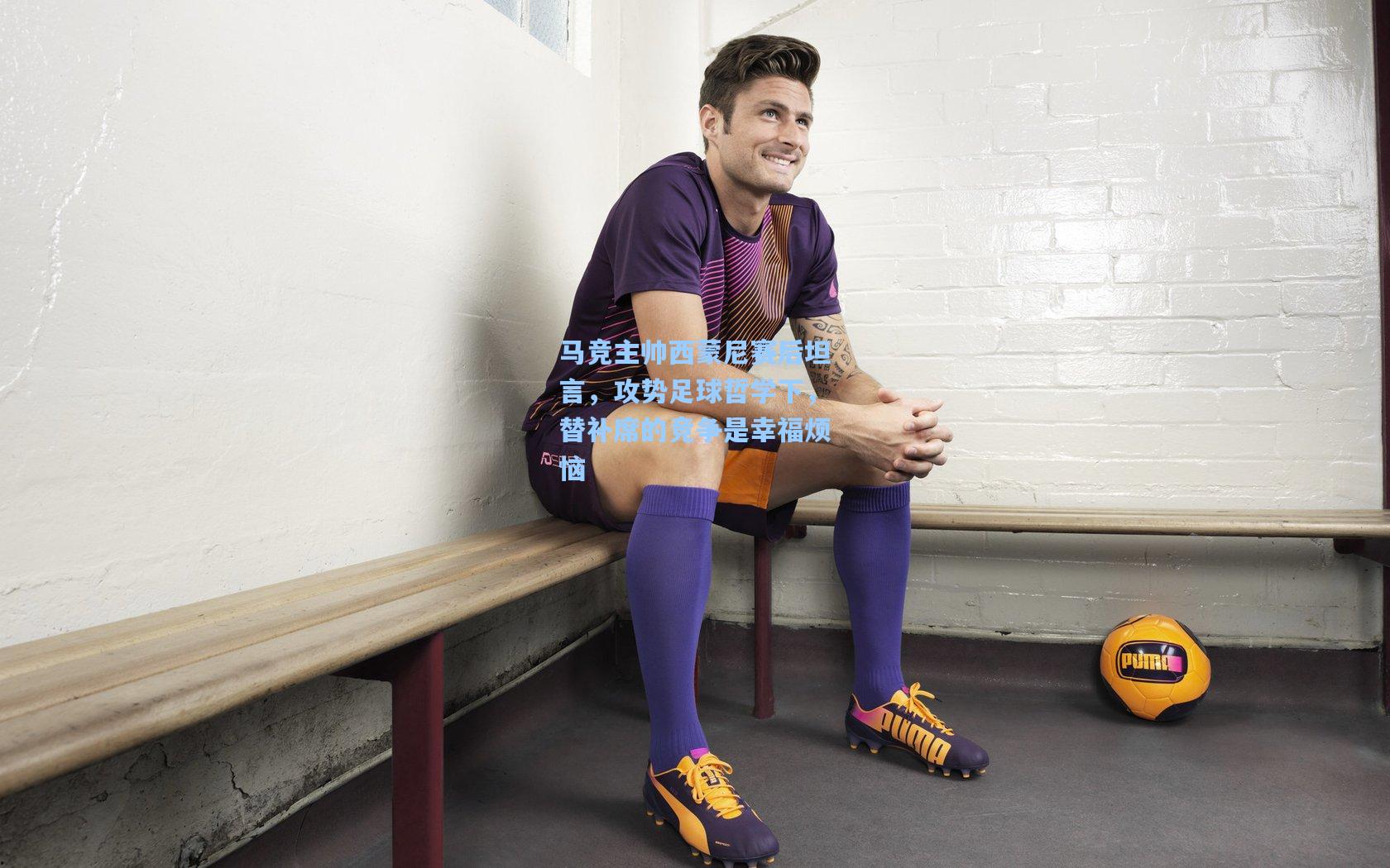 问鼎官网_马竞主帅西蒙尼赛后坦言，攻势足球哲学下，替补席的竞争是幸福烦恼