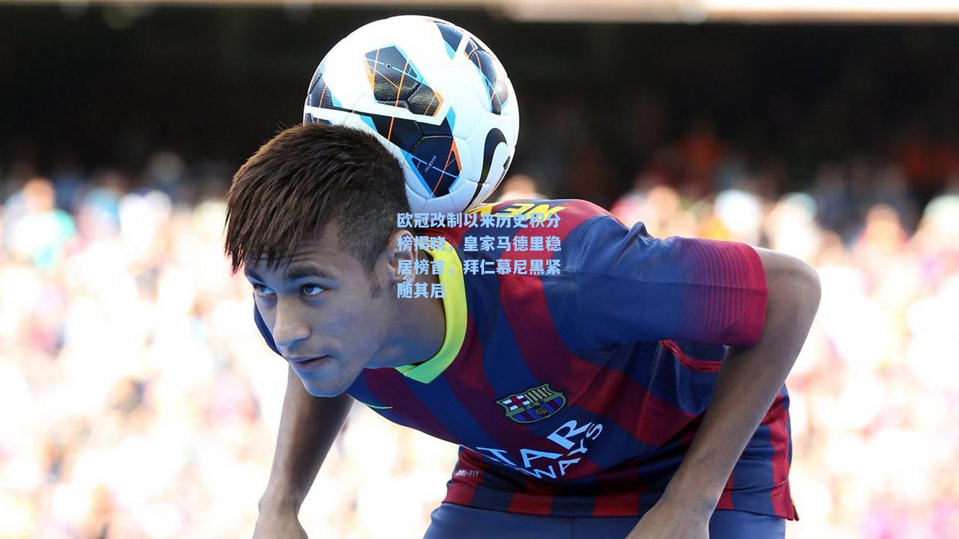 欧冠改制以来历史积分榜揭晓,皇家马德里稳居榜首,拜仁慕尼黑紧随其后